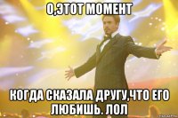 о,этот момент когда сказала другу,что его любишь. Лол