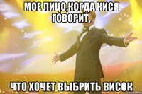 Мое лицо,когда кися говорит, что хочет выбрить висок