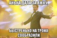 анька дала за яжку, быстренько на троих сообразили