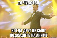 то чувство когда друг не смог подсадить на аниме