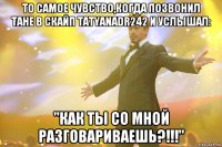 То самое чувство,когда позвонил Тане в скайп tatyanadr242 и услышал: "Как ты со мной разговариваешь?!!!"