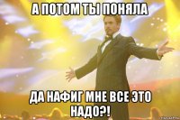 А потом ты поняла да нафиг мне все это надо?!