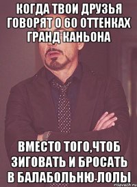 Когда твои друзья говорят о 60 оттенках Гранд Каньона вместо того,чтоб зиговать и бросать в балабольню лолы