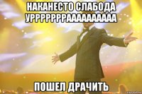 Наканесто слабода уррррррраааааааааа Пошел Драчить