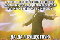 Я человек, который смотрел Хатико на расстоянии от 2 км от телевизора , резав паприку и брызгаясь одеколоном Да, да я существую