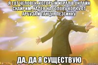 Я тот человек, который играл в онлайн скайрим, надев на голову корку от арбуза и танцуя лезгинку Да, да я существую