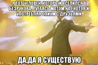 Я тот человек, который вселился в Безрукова, ругаясь матом на енотов и употребляя опиум с друзьями Да,да я существую