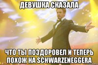 Девушка сказала что ты поздоровел и теперь похож на Schwarzeneggera
