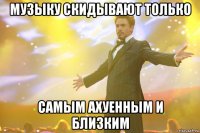 Музыку скидывают только самым ахуенным и близким