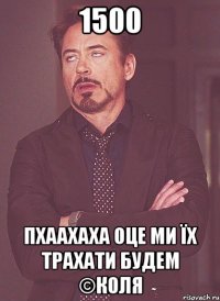 1500 пхаахаха оце ми їх трахати будем ©Коля