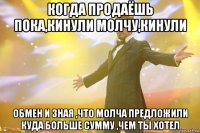 Когда продаёшь пока,кинули молчу,кинули обмен и зная ,что молча предложили куда больше сумму ,чем ты хотел