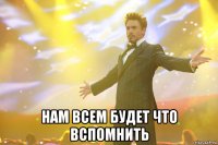  НАМ ВСЕМ БУДЕТ ЧТО ВСПОМНИТЬ