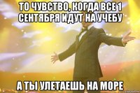 То чувство, когда все 1 сентября идут на учебу А ты улетаешь на море
