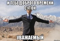 И ТЕБЕ ДОБРОГО ВРЕМЕНИ СУТОК УВАЖАЕМЫЙ