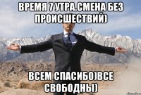 Время 7 утра.Смена без происшествий) Всем спасибо)все свободны)