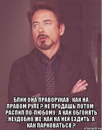  Блин она праворукая , как на правом руле ? не продашь потом , распил по-любому , а как обгонять ,неудобно же ,как на ней ездить, а как парковаться ?