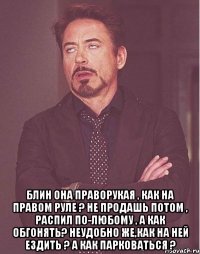  Блин она праворукая , как на правом руле ? не продашь потом , распил по-любому , а как обгонять? неудобно же,как на ней ездить ? а как парковаться ?