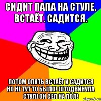 Сидит папа на стуле. Встаёт. Садится. Потом опять встаёт и садится но не тут то было! (Отодвинула стул) он сел на пол!