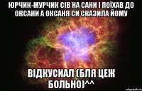 Юрчик-мурчик сів на сани і поїхав до оксани а оксаня си сказила йому відкусиал (бля цеж больно)^^