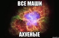 ВСЕ МАШИ АХУЕНЫЕ