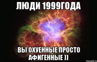 Люди 1999года Вы охуенные просто афигенные ))