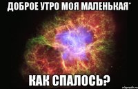 доброе утро моя маленькая* как спалось?