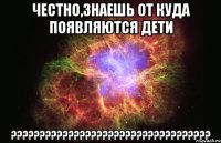 Честно,знаешь от куда появляются дети ???????????????????????????????????