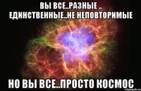 вы все..разные .. единственные..не неповторимые но вы все..просто космос