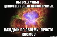 вы все..разные .. единственные..не неповторимые каждый по своему ..просто космос