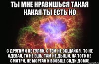 Ты мне нравишься такая какая ты есть Но С другими не гуляй, с тем не общайся , то не одевай, то не ешь, там не дыши, на того не смотри, не моргай и вообще сиди дома!