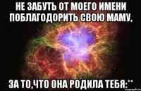 Не забуть от моего имени поблагодорить свою маму, за то,что она родила тебя:**