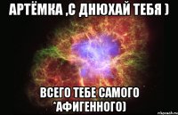 Артёмка ,С днюхай тебя ) Всего тебе самого *афигенного)