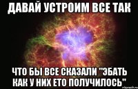 Давай Устроим Все Так Что бы Все Сказали "Эбать Как у них ето получилось"