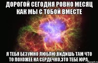 Дорогой сегодня ровно месяц как мы с тобой вместе Я тебя безумно люблю.Видишь там что то похожее на сердечко,это тебе Юра.