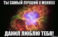 ты самый лучший у меня))) данил люблю тебя!