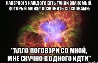 наверное у каждого есть такой знакомый, который может позвонить со словами: "алло поговори со мной, мне скучно в одного идти"