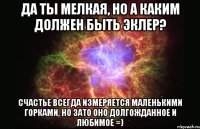 да ты мелкая, но а каким должен быть эклер? Счастье всегда измеряется маленькими горками, но зато оно долгожданное и любимое =)