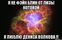 я не фэйк блин от лизы котовой я люблю дениса волкова !!