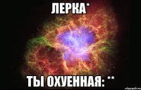 Лерка* Ты охуенная: **