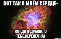 вот так в моём сердце- когда я думаю о тебе,серёнечка!