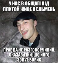 У нас в общагі під плитой живе пєльмень Правда не разговорчивий, сказав тіки, шо його зовут Борис