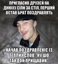 Пригласив друзєй на днюху сіли за стіл, перший встав брат поздравлять начав поздравленіє із теплих слов:"Ну шо гандон прищавий"