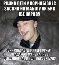 рішив піти у порнобізнес засняв на мабілу як бик їбе карову бик сказав, шо якшо 10% ат прадаж йому не капне в селдущій раз в ролі карови буду я