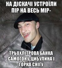 на діскачі устроїли пір на весь мір- трьохлітрова банка самогону ,цибулина і горка снігу