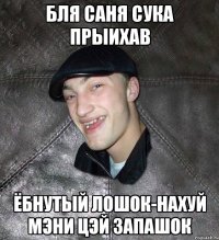 Бля Саня сука прыихав ёбнутый лошок-нахуй мэни цэй запашок