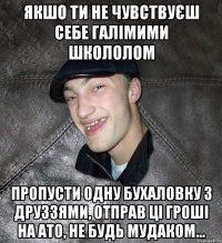 Якшо ти не чувствуєш себе галімими школолом пропусти одну бухаловку з друззями, отправ ці гроші на АТО, не будь мудаком...