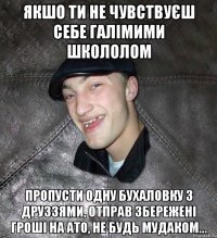 Якшо ти не чувствуєш себе галімими школолом пропусти одну бухаловку з друззями, отправ збережені гроші на АТО, не будь мудаком...