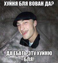 хуйня бля Вован да? да ебать эту хуйню бля!