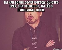 Ты как бомж, сбрей бороду, быстро брей, она чешиться, ты еёё с шампунью моеш. 