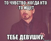 То чувство, когда кто -то ищет Тебе девушку.